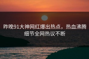 昨晚91大神网红爆出热点，热血沸腾细节全网热议不断