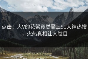 点击！大V的花絮竟然登上91大神热搜，火热真相让人瞠目