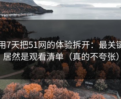 我用7天把51网的体验拆开：最关键的居然是观看清单（真的不夸张）