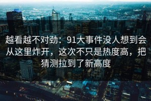 越看越不对劲：91大事件没人想到会从这里炸开，这次不只是热度高，把猜测拉到了新高度