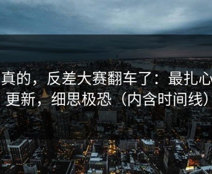 说真的，反差大赛翻车了：最扎心的更新，细思极恐（内含时间线）