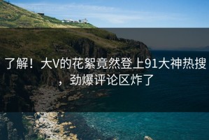 了解！大V的花絮竟然登上91大神热搜，劲爆评论区炸了