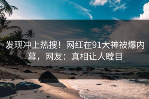 发现冲上热搜！网红在91大神被爆内幕，网友：真相让人瞠目