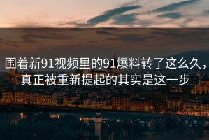 围着新91视频里的91爆料转了这么久，真正被重新提起的其实是这一步