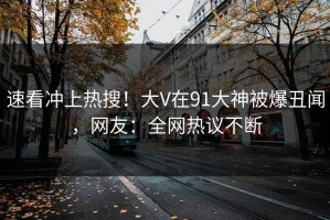 速看冲上热搜！大V在91大神被爆丑闻，网友：全网热议不断