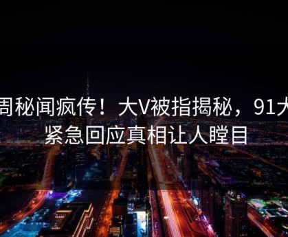 本周秘闻疯传！大V被指揭秘，91大神紧急回应真相让人瞠目