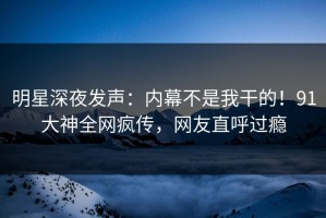 明星深夜发声：内幕不是我干的！91大神全网疯传，网友直呼过瘾