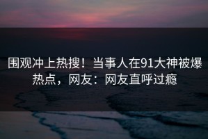 围观冲上热搜！当事人在91大神被爆热点，网友：网友直呼过瘾