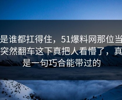 不是谁都扛得住，51爆料网那位当事人突然翻车这下真把人看懵了，真不是一句巧合能带过的