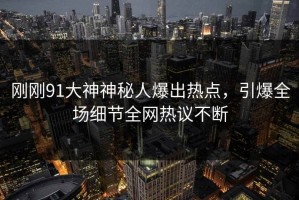 刚刚91大神神秘人爆出热点，引爆全场细节全网热议不断