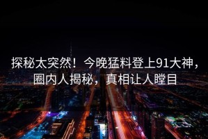 探秘太突然！今晚猛料登上91大神，圈内人揭秘，真相让人瞠目
