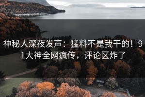 神秘人深夜发声：猛料不是我干的！91大神全网疯传，评论区炸了