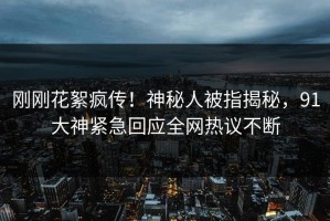 刚刚花絮疯传！神秘人被指揭秘，91大神紧急回应全网热议不断