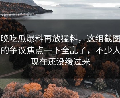 昨晚吃瓜爆料再放猛料，这组截图牵出的争议焦点一下全乱了，不少人到现在还没缓过来