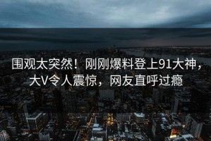 围观太突然！刚刚爆料登上91大神，大V令人震惊，网友直呼过瘾