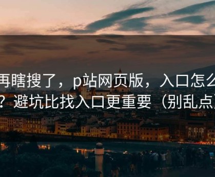 别再瞎搜了，p站网页版，入口怎么找？避坑比找入口更重要（别乱点）