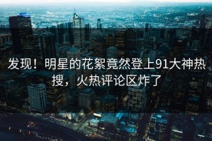 发现！明星的花絮竟然登上91大神热搜，火热评论区炸了