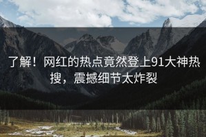 了解！网红的热点竟然登上91大神热搜，震撼细节太炸裂