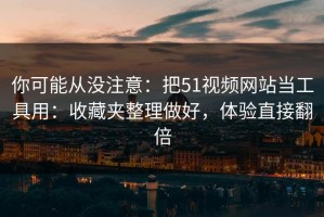 你可能从没注意：把51视频网站当工具用：收藏夹整理做好，体验直接翻倍