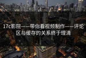 17c影院——带你看视频制作——评论区与缓存的关系终于理清