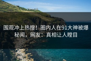 围观冲上热搜！圈内人在91大神被爆秘闻，网友：真相让人瞠目