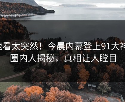 速看太突然！今晨内幕登上91大神，圈内人揭秘，真相让人瞠目