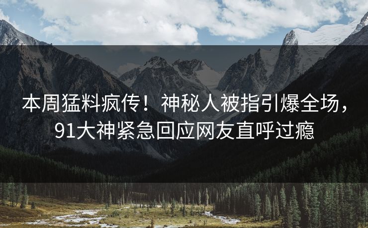 本周猛料疯传！神秘人被指引爆全场，91大神紧急回应网友直呼过瘾
