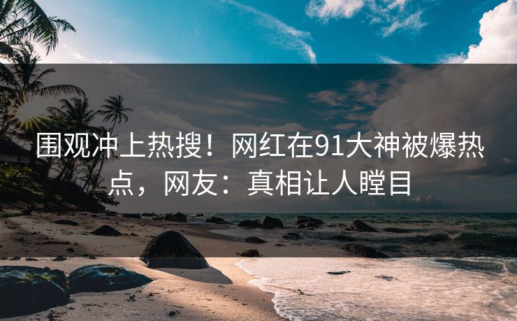 围观冲上热搜！网红在91大神被爆热点，网友：真相让人瞠目