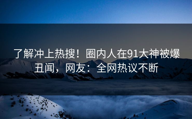 了解冲上热搜！圈内人在91大神被爆丑闻，网友：全网热议不断