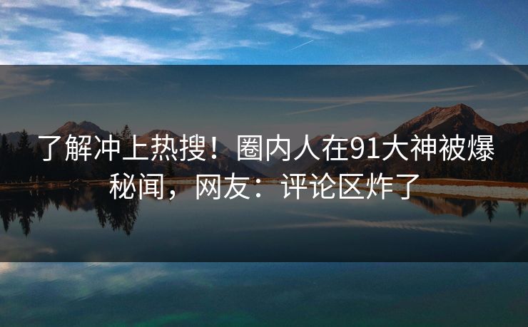了解冲上热搜！圈内人在91大神被爆秘闻，网友：评论区炸了