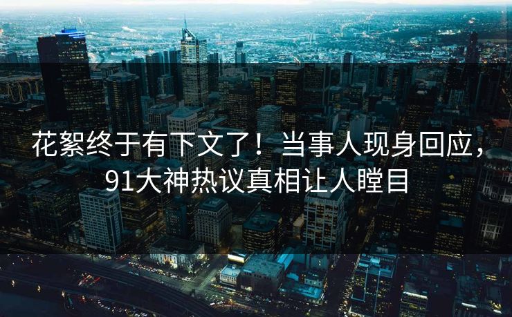 花絮终于有下文了！当事人现身回应，91大神热议真相让人瞠目