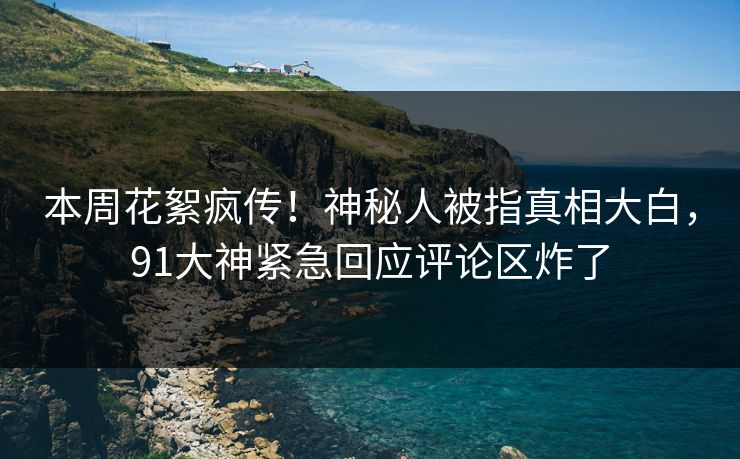 本周花絮疯传！神秘人被指真相大白，91大神紧急回应评论区炸了