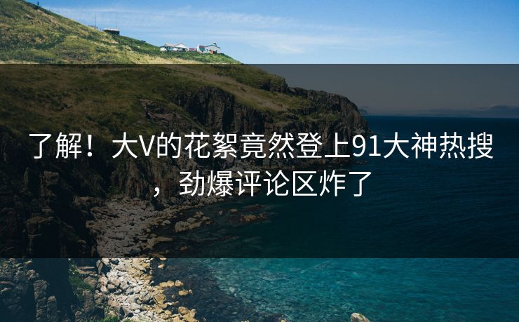了解！大V的花絮竟然登上91大神热搜，劲爆评论区炸了