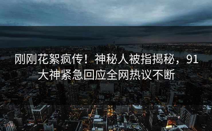 刚刚花絮疯传！神秘人被指揭秘，91大神紧急回应全网热议不断