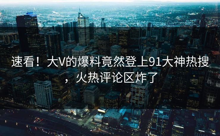 速看！大V的爆料竟然登上91大神热搜，火热评论区炸了
