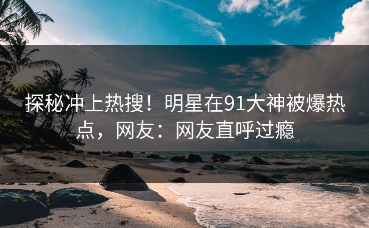 探秘冲上热搜!明星在91大神被爆热点,网友:网友直呼过瘾 探秘冲上热搜!明星在91大神被爆热点,网友:网友直呼过瘾