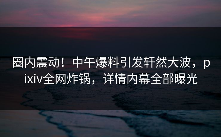 圈内震动！中午爆料引发轩然大波，pixiv全网炸锅，详情内幕全部曝光