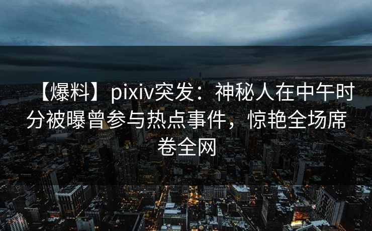 【爆料】pixiv突发：神秘人在中午时分被曝曾参与热点事件，惊艳全场席卷全网