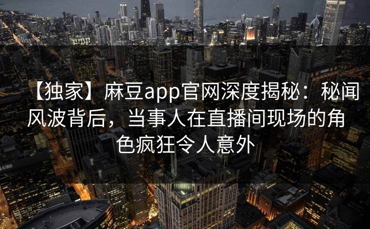 【独家】麻豆app官网深度揭秘：秘闻风波背后，当事人在直播间现场的角色疯狂令人意外