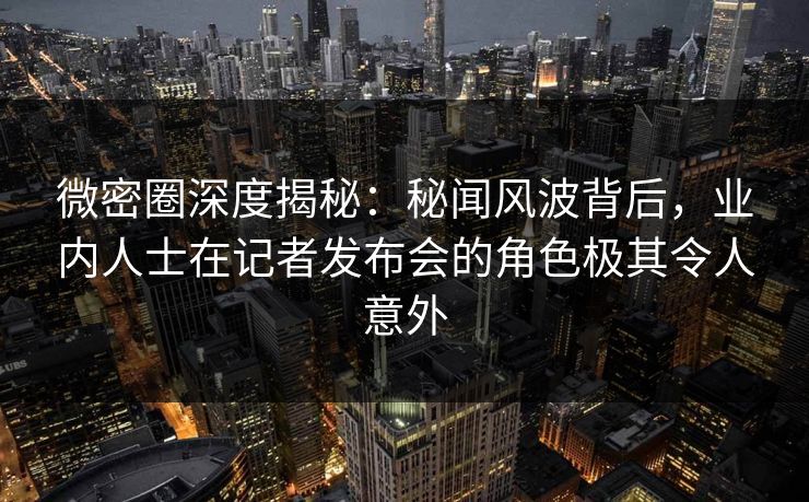 微密圈深度揭秘：秘闻风波背后，业内人士在记者发布会的角色极其令人意外