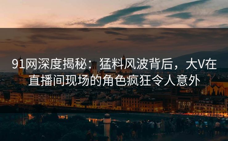 91网深度揭秘：猛料风波背后，大V在直播间现场的角色疯狂令人意外