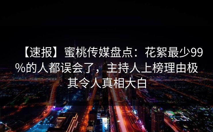 【速报】蜜桃传媒盘点：花絮最少99%的人都误会了，主持人上榜理由极其令人真相大白