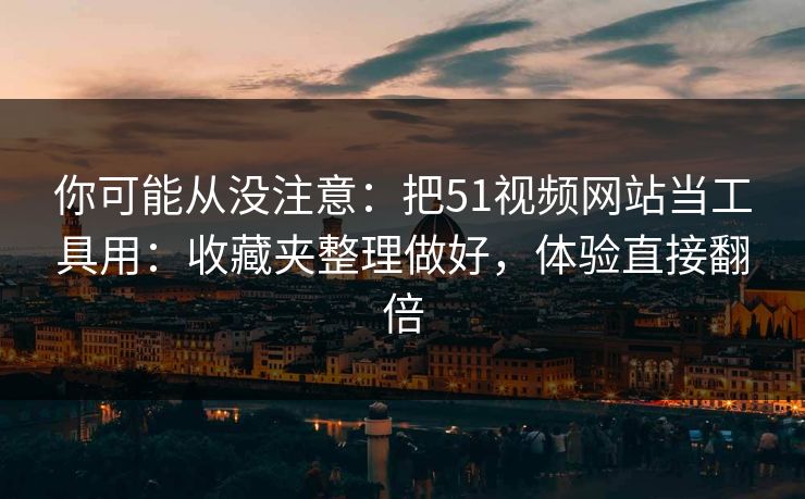 你可能从没注意：把51视频网站当工具用：收藏夹整理做好，体验直接翻倍