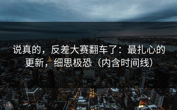 说真的，反差大赛翻车了：最扎心的更新，细思极恐（内含时间线）