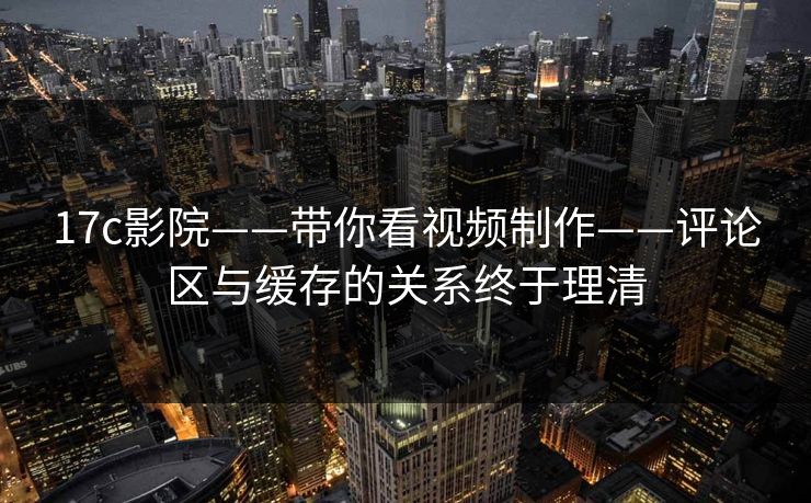 17c影院——带你看视频制作——评论区与缓存的关系终于理清