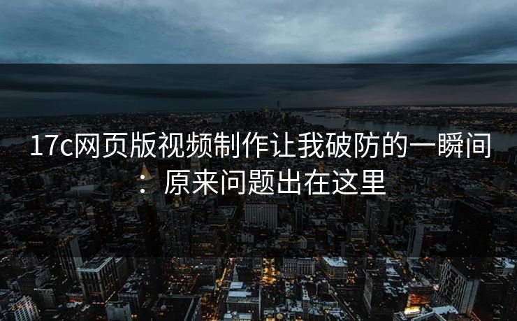 17c网页版视频制作让我破防的一瞬间：原来问题出在这里