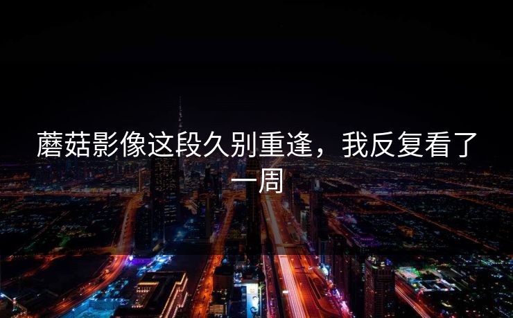 蘑菇影像这段久别重逢，我反复看了一周