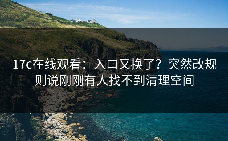 17c在线观看:入口又换了?突然改规则说刚刚有人找不到清理空间 17c在线观看:入口又换了?突然改规则说刚刚有人找不到清理空间