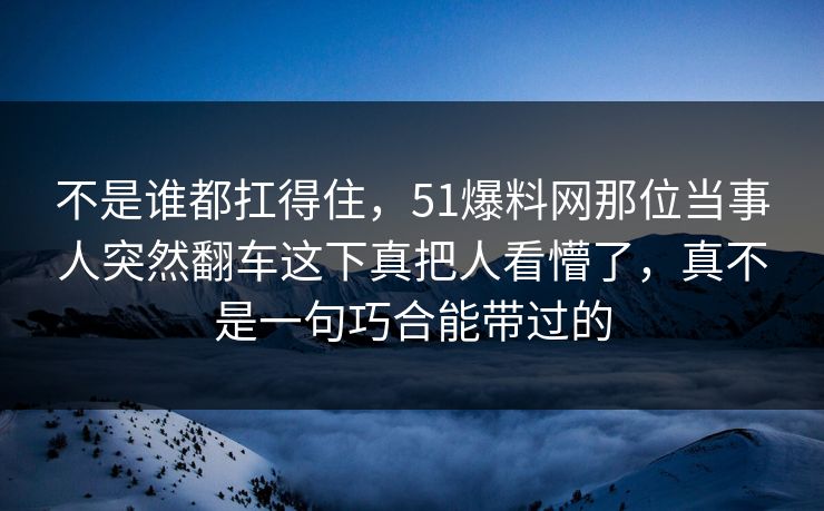 不是谁都扛得住，51爆料网那位当事人突然翻车这下真把人看懵了，真不是一句巧合能带过的