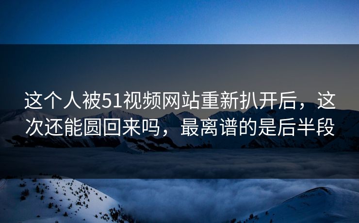 这个人被51视频网站重新扒开后，这次还能圆回来吗，最离谱的是后半段